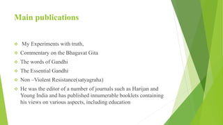 Main publications
 My Experiments with truth,
 Commentary on the Bhagavat Gita
 The words of Gandhi
 The Essential Gandhi
 Non –Violent Resistance(satyagraha)
 He was the editor of a number of journals such as Harijan and
Young India and has published innumerable booklets containing
his views on various aspects, including education
 