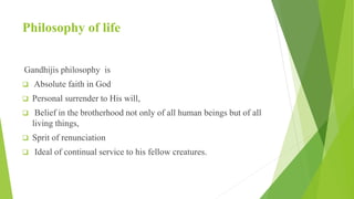 Philosophy of life
Gandhijis philosophy is
 Absolute faith in God
 Personal surrender to His will,
 Belief in the brotherhood not only of all human beings but of all
living things,
 Sprit of renunciation
 Ideal of continual service to his fellow creatures.
 