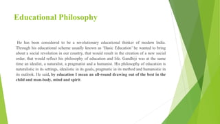 Educational Philosophy
He has been considered to be a revolutionary educational thinker of modern India.
Through his educational scheme usually known as ‘Basic Education’ he wanted to bring
about a social revolution in our country, that would result in the creation of a new social
order, that would reflect his philosophy of education and life. Gandhiji was at the same
time an idealist, a naturalist, a pragmatist and a humanist. His philosophy of education is
naturalistic in its settings, idealistic in its goals, pragmatic in its method and humanistic in
its outlook. He said, by education I mean an all-round drawing out of the best in the
child and man-body, mind and spirit.
 