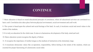 CONTINUE
7. Basic education is based on sound educational principle of correlation, where all educational activities are correlated to a
basic craft. Correlation also takes place between physical environment, social environment and craft work.
8. The system is based upon the cultural and social heritage of the land. As such, it inculcates social and moral values in the
minds of the students.
9. It is truly an education for the whole man. It aims at a harmonious development of the body, mind and soul.
10. Basic education system recognise the dignity of labour.
11. It recognise the importance of mother-tongue as the medium of instruction at the elementary stage.
12. It inculcates democratic values like co-operation, responsibility, fellow-feeling in the minds of the students, which are
essential for proper functioning of a democratic social order.
 