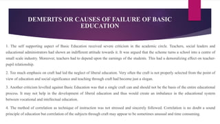 DEMERITS OR CAUSES OF FAILURE OF BASIC
EDUCATION
1. The self supporting aspect of Basic Education received severe criticism in the academic circle. Teachers, social leaders and
educational administrators had shown an indifferent attitude towards it. It was argued that the scheme turns a school into a centre of
small scale industry. Moreover, teachers had to depend upon the earnings of the students. This had a demoralizing effect on teacher-
pupil relationship.
2. Too much emphasis on craft had led the neglect of liberal education. Very often the craft is not properly selected from the point of
view of education and social significance and teaching through craft had become just a slogan.
3. Another criticism levelled against Basic Education was that a single craft can and should not be the basis of the entire educational
process. It may not help in the development of liberal education and thus would create an imbalance in the educational system
between vocational and intellectual education.
4. The method of correlation as technique of instruction was not stressed and sincerely followed. Correlation is no doubt a sound
principle of education but correlation of the subjects through craft may appear to be sometimes unusual and time consuming.
 