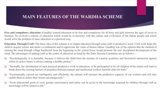 MAIN FEATURES OF THE WARDHA SCHEME
Free and compulsory education :Gandhiji wanted education to be free and compulsory for all boys and girls between the ages of seven to
fourteen. He evolved a scheme of education which would be in harmony with the culture and civilization of the Indian people and which
would solve the problem of mass education in a practical way.
Education Through Craft :The basic idea of this scheme is to impart education through some craft or productive work. Craft work helps the
child to acquire sensor and motor co-ordination and to appreciate the value of honest labour. Gandhiji was of the opinion that the method of
training the mind through village handicraft from the beginning as the central focus would promote the real, disciplined development of the
mind. The advantages of making craft as the centre of education as listed by the Zakir Hussain Committee are as follows—
 “Psychologically, it is desirable, because it relieves the child from the tyranny of a purely academic and theoretical instruction against
which its active nature is always making a healthy protest.”
 “Secondly, the introduction of such practical productive work in education, to be participated in by all children of the nation will tend to
break down the existing barriers of prejudice between manual and intellectual workers harmful alike for both.”
 “Economically, carried out intelligently and efficiently, the scheme will increase the productive capacity of our workers and will also
enable them to utilize their leisure advantageously.”
 “From educational point of view, greater concreteness and reality can be given to the knowledge acquired by children through craft as
knowledge will be related to life.”
 