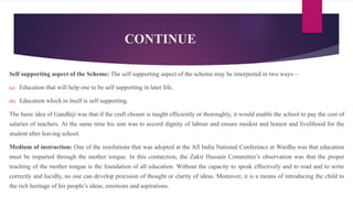 CONTINUE
Self supporting aspect of the Scheme: The self supporting aspect of the scheme may be interpreted in two ways—
(a) Education that will help one to be self supporting in later life,
(b) Education which in itself is self supporting.
The basic idea of Gandhiji was that if the craft chosen is taught efficiently or thoroughly, it would enable the school to pay the cost of
salaries of teachers. At the same time his aim was to accord dignity of labour and ensure modest and honest and livelihood for the
student after leaving school.
Medium of instruction: One of the resolutions that was adopted at the All India National Conference at Wardha was that education
must be imparted through the mother tongue. In this connection, the Zakir Hussain Committee’s observation was that the proper
teaching of the mother tongue is the foundation of all education. Without the capacity to speak effectively and to read and to write
correctly and lucidly, no one can develop precision of thought or clarity of ideas. Moreover, it is a means of introducing the child to
the rich heritage of his people’s ideas, emotions and aspirations.
 