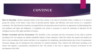 CONTINUE
Ideal of citizenship: Another important feature of the basic scheme is the ideal of citizenship which is implicit in it. It aimed at
giving the citizens of the future a keen sense of personal growth, dignity and efficiency and social services in a cooperative
community. The Zakir Hussain Committee envisaged that the new generation must at least have an opportunity of understanding their
own problems and rights and obligations. A completely new system is necessary to secure the minimum of education for the
intelligent exercise of the rights and duties of citizens.
Flexible Curriculum and free Environment :The flexibility of the curriculum and free environment for the child to perform
according to his own capacity are another remarkable features of basic education. Under this scheme the teachers and students are
free to work according to their interest and there is no compulsion for completing a prescribed portion due to fear of examinations.
Necessary changes may be introduced in the curriculum if a situation demands. Thus, whatever the child learns according to his
interest and capacity is permanently remembered by him. The teacher is also free to organize necessary environment for the
development of the child.
 