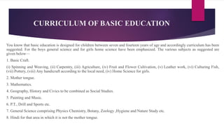 CURRICULUM OF BASIC EDUCATION
You know that basic education is designed for children between seven and fourteen years of age and accordingly curriculum has been
suggested. For the boys general science and for girls home science have been emphasized. The various subjects as suggested are
given below—
1. Basic Craft.
(i) Spinning and Weaving, (ii) Carpentry, (iii) Agriculture, (iv) Fruit and Flower Cultivation, (v) Leather work, (vi) Culturing Fish,
(vii) Pottery, (viii) Any handicraft according to the local need, (iv) Home Science for girls.
2. Mother tongue.
3. Mathematics.
4. Geography, History and Civics to be combined as Social Studies.
5. Painting and Music.
6. P.T., Drill and Sports etc.
7. General Science comprising Physics Chemistry, Botany, Zoology ,Hygiene and Nature Study etc.
8. Hindi for that area in which it is not the mother tongue.
 