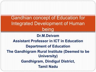 Dr.M.Deivam
Assistant Professor in ICT in Education
Department of Education
The Gandhigram Rural Institute (Deemed to be
University)
Gandhigram, Dindigul District,
Tamil Nadu
Gandhian concept of Education for
Integrated Development of Human
being
 