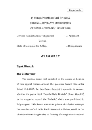 Reportable
IN THE SUPREME COURT OF INDIA
CRIMINAL APPELLATE JURISDICTION
CRIMINAL APPEAL NO.1179 OF 2010
Devidas Ramachandra Tuljapurkar ... Appellant
Versus
State of Maharashtra & Ors. ...Respondents
J U D G M E N T
Dipak Misra, J.
The Controversy
The seminal issue that spiralled in the course of hearing
of this appeal centres around the question framed vide order
dated 18.2.2015, for this Court thought it apposite to answer,
whether the poem titled “Gandhi Mala Bhetala” (‘I met Gandhi’)
in the magazine named the ‘Bulletin’ which was published, in
July-August, 1994 issue, meant for private circulation amongst
the members of All India Bank Association Union, could in the
ultimate eventuate give rise to framing of charge under Section
 