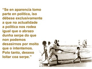 “ Se en aparencia tomo parte en política, iso débese exclusivamente a que na actualidade  a política nos rodea igual que o abrazo dunha serpe do que non podemos desasirnos por moito que o intentemos.  Polo tanto, desexo loitar coa serpe.” 
