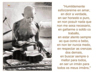 “ Humildemente  esforzareime en amar,  en dicir a verdade,  en ser honesto e puro,  en non posuír nada que non me sexa necesario,  en gañarme o soldo co traballo,  en estar atento sempre ao que como e bebo,  en non ter nunca medo,  en respectar as crenzas dos demais,  en buscar sempre o mellor para todos,  en ser un irmán para todos os meus irmáns."   