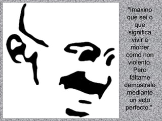 "Imaxino que sei o que significa vivir e morrer como non violento. Pero fáltame demostralo mediante un acto perfecto."   
