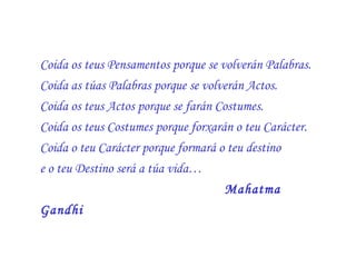 Coida os teus Pensamentos porque se volverán Palabras.  Coida as túas Palabras porque se volverán Actos.  Coida os teus Actos porque se farán Costumes.  Coida os teus Costumes porque forxarán o teu Carácter.  Coida o teu Carácter porque formará o teu destino  e o teu Destino será a túa vida… Mahatma Gandhi   