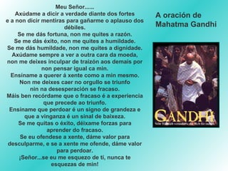 Meu Señor...... Axúdame a dicir a verdade diante dos fortes e a non dicir mentiras para gañarme o aplauso dos débiles. Se me dás fortuna, non me quites a razón. Se me dás éxito, non me quites a humildade. Se me dás humildade, non me quites a dignidade. Axúdame sempre a ver a outra cara da moeda, non me deixes inculpar de traizón aos demais por non pensar igual ca min. Ensíname a querer á xente como a min mesmo. Non me deixes caer no orgullo se triunfo nin na desesperación se fracaso. Máis ben recórdame que o fracaso é a experiencia que precede ao triunfo. Ensíname que perdoar é un signo de grandeza e que a vinganza é un sinal de baixeza. Se me quitas o éxito, déixame forzas para aprender do fracaso. Se eu ofendese a xente, dáme valor para desculparme, e se a xente me ofende, dáme valor para perdoar. ¡Señor...se eu me esquezo de tí, nunca te esquezas de min! A oración de  Mahatma Gandhi 