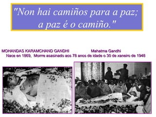 MOHANDAS KARAMCHAND GANDHI  Mahatma Gandhi Nace en 1869,  Morrre asasinado aos 78 anos de idade o 30 de xaneiro de 1948 "Non hai camiños para a paz;  a paz é o camiño." 