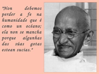 "Non debemos perder a fe na humanidade que é como un océano; ela non se mancha porque algunhas das súas gotas estean sucias." 