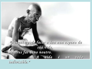 "Ninguén pode facer o ben nun espazo da súa vida,  mentres fai dano noutro.  A vida é un todo indivisible." 