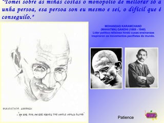 MOHANDAS KARAMCHAND  (MAHATMA) GANDHI (1869 - 1948)  Líder político relixioso hindú cuxas ensinanzas inspiraron os movementos pacifistas do mundo.   Patience “ Tomei sobre as miñas costas o monopolio de mellorar só a unha persoa, esa persoa son eu mesmo e sei, o difícil que é conseguilo.&quot; 