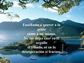 Enséñame a querer a la gente como a mí mismo. No me dejes caer en el orgullo si triunfo, ni en la desesperación si fracaso. 