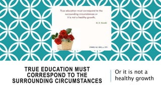 TRUE EDUCATION MUST 
CORRESPOND TO THE 
SURROUNDING CIRCUMSTANCES 
Or it is not a 
healthy growth 
 