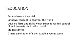 EDUCATION 
For end user – the child 
Empower student to confront the world 
Develop facts and skills which student has full control 
of and evaluate, and make use of 
Student driven 
Create generation of sane, capable young adults 
 