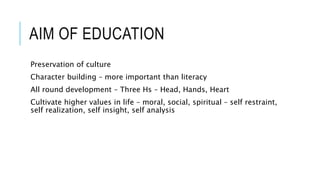 AIM OF EDUCATION 
Preservation of culture 
Character building – more important than literacy 
All round development – Three Hs – Head, Hands, Heart 
Cultivate higher values in life – moral, social, spiritual – self restraint, 
self realization, self insight, self analysis 
 