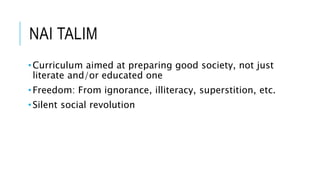 NAI TALIM 
• Curriculum aimed at preparing good society, not just 
literate and/or educated one 
•Freedom: From ignorance, illiteracy, superstition, etc. 
• Silent social revolution 
 
