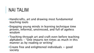 NAI TALIM 
•Handicrafts, art and drawing most fundamental 
teaching tools 
•Engaging young minds in learning technique time 
proven, informal, unstressed, and full of ageless 
wisdom 
•Teaching through art and craft even before teaching 
alphabets - “One imparts ten times as much in this 
manner as by reading or writing” 
•Create free and enlightened individuals = good 
society 
 