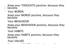 Keep your THOUGHTS positive, because they 
become 
Your WORDS 
Keep your WORDS positive, because they 
become 
Your BEHAVIOUR 
Keep your BEHAVIOUR positive, because they 
become 
Your HABITS 
Keep your HABITS positive, because they 
become 
Your VALUES 
Keep your VALUES positive, because they 
 