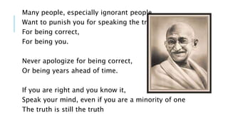 Many people, especially ignorant people, 
Want to punish you for speaking the truth, 
For being correct, 
For being you. 
Never apologize for being correct, 
Or being years ahead of time. 
If you are right and you know it, 
Speak your mind, even if you are a minority of one 
The truth is still the truth 
 