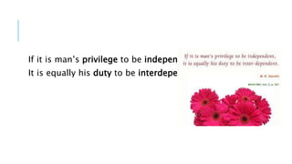 If it is man’s privilege to be independent 
It is equally his duty to be interdependent 
 