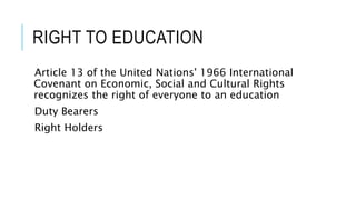 RIGHT TO EDUCATION 
Article 13 of the United Nations' 1966 International 
Covenant on Economic, Social and Cultural Rights 
recognizes the right of everyone to an education 
Duty Bearers 
Right Holders 
 