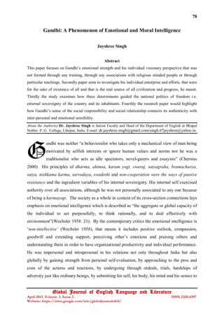 78

Gandhi: A Phenomenon of Emotional and Moral Intelligence
Jayshree Singh
Abstract
This paper focuses on Gandhi’s emotional strength and his individual visionary perspective that was
not formed through any training, through any associations with religious minded people or through
particular teachings. Secondly paper aims to investigate his individual enterprise and efforts, that were
for the sake of existence of all and that is the real source of all civilization and progress, he meant.
Thirdly the study examines how these determinants guided the national politics of freedom i.e.
external sovereignty of the country and its inhabitants. Fourthly the research paper would highlight
how Gandhi’s sense of the social responsibility and social relationship connects its authenticity with
inter-personal and emotional sensibility.
About the Author(s):Dr. Jayshree Singh is Senior Faculty and Head of the Department of English at Bhupal
Nobles P. G. College, Udaipur, India. E-mail: dr.jayshree.singh@gmail.com/singh.67jayshree@yahoo.in

G

andhi was neither “a behavioralist who takes only a mechanical view of man being
motivated by selfish interests or ignore human values and norms nor he was a
traditionalist who acts as idle spectators, novel-gazers and essayists” (Cherniss

2000). His principles of dharma, ahimsa, karam yogi, swaraj, satyagraha, bramacharya,
satya, nishkama karma, sarvodaya, swadeshi and non-cooperation were the ways of passive
resistance and the ingredient variables of his internal sovereignty. His internal self exercised
authority over all associations, although he was not personally associated to any one because
of being a karmayogi. The society as a whole in context of its cross-section connections lays
emphasis on emotional intelligence which is described as “the aggregate or global capacity of
the individual to act purposefully, to think rationally, and to deal effectively with
environment”(Wechsler 1958: 21). By the contemporary critics the emotional intelligence is
‘non-intellective’ (Wechsler 1958), that means it includes positive outlook, compassion,
goodwill and extending support, perceiving other’s emotions and praising others and
understanding them in order to have organizational productivity and individual performance.
He was impersonal and intrapersonal in his relations not only throughout India but also
globally by gaining strength from personal self-evaluation, by approaching to the pros and
cons of the actions and reactions, by undergoing through ordeals, trials, hardships of
adversity just like ordinary beings, by submitting his self, his body, his mind and his senses to

Global Journal of English Language and Literature

April 2013. Volume 1. Issue 2.
Website: https://sites.google.com/site/globaljournalofell/

ISSN 2320-4397

 