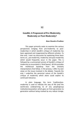 12
Gandhi: A Proponent of Pre-Modernity,
Modernity or Post-Modernity?
Ram Chandra Pradhan
This paper primarily seeks to examine the various
perspectives (ranging from pre-modernity to post-
modernity) in which Gandhi's critique of modernity has
been appraised and reappraised by different scholars. To
that end, I start my discussion by explaining three basic
terms viz., pre-modernity, modernity and post-modernity
which would frequently occur in the paper. This is
followed by a summarized version of Gandhi's critique of
modernity as enunciated in 'Hind Swaraj'. All this provides
the intellectual backdrop from the scholarly
interpretations that follow. In the process, I offer my own
views on the issues involved in the debate. Towards the
end, I underline the perennial nature of the Gandhi's
critique of modernity which alone could explain its
continued relevance.
In plain language, the term ‘tradition/pre-
modernity is used to indicate the way of life (and the
world-view underpinning it) of any people/group
institution/association which goes on from generation to
generation without being marked by any radical change.
 