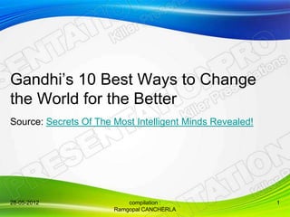 Gandhi’s 10 Best Ways to Change
the World for the Better
Source: Secrets Of The Most Intelligent Minds Revealed!




28-05-2012                 compilation :                  1
                       Ramgopal CANCHERLA
 