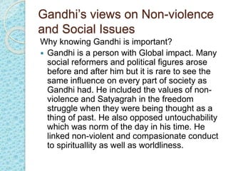Gandhi’s views on Non-violence
and Social Issues
Why knowing Gandhi is important?
 Gandhi is a person with Global impact. Many
social reformers and political figures arose
before and after him but it is rare to see the
same influence on every part of society as
Gandhi had. He included the values of non-
violence and Satyagrah in the freedom
struggle when they were being thought as a
thing of past. He also opposed untouchability
which was norm of the day in his time. He
linked non-violent and compasionate conduct
to spirituallity as well as worldliness.
 