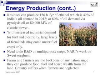 Energy Production (cont..)
 Residues can produce 156 b l/yr of ethanol which is 42% of
 India’s oil demand in 2012; or 80% of oil demand via
 pyrolysis oil or 80,000 MW of
 electric power.
 With increased industrial demand
 for fuel and electricity, large tracts
 of farmlands may come under fuel
 crops only.
 Need to do R&D on multipurpose crops. NARI’s work on
 Sweet sorghum.
 Farms and farmers are the backbone of any nation since
 they can produce food, fuel and hence wealth from the
 land. Country suffers when farmers are neglected.
Nehru center 2007                                         7
 