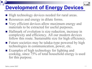 Development of Energy Devices
    High technology devices needed for rural areas.
    Resources and energy in dilute forms.
    Very efficient devices allow maximum energy and
    materials to be extracted for useful purposes.
    Hallmark of evolution is size reduction, increase in
    complexity and efficiency. All our modern devices
    follow this route. Sustainable size for high efficiency.
    Future societies may be taluka-type powered by high
    technologies in communication, power, etc.
    Examples of high technology for lighting and
    cooking, since 75% of total household energy is used
    for this purpose.

Nehru center 2007                                          10
 