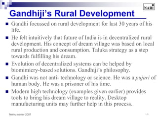 Gandhiji’s Rural Development
 Gandhi focussed on rural development for last 30 years of his
 life.
 He felt intuitively that future of India is in decentralized rural
 development. His concept of dream village was based on local
 rural production and consumption. Taluka strategy as a step
 towards fulfilling his dream.
 Evolution of decentralized systems can be helped by
 biomimicry-based solutions. Gandhiji’s philosophy.
 Gandhi was not anti- technology or science. He was a pujari of
 human body. He was a prisoner of his time.
 Modern high technology (examples given earlier) provides
 tools to bring his dream village to reality. Desktop
 manufacturing units may further help in this process.
Nehru center 2007                                             18
 