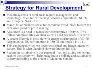 Strategy for Rural Development
 Modern systems in rural areas require management and
 technology. Need for partnership between corporations, NGOs
 and villagers. NARI/NFCL.
 Makes lot of business sense for corporate world. Need to curb the
 excessive greed of profit making.
 Also there is a need to reduce our consumptive lifestyle. If we
 follow American lifestyle then we will need resources of 4 earths.
 A decent lifestyle is possible with energy consumption of 50-70
 GJ/person/yr. US consumption is 350 GJ and India’s is 10 GJ.
 This can happen when we become spiritual and hence internally
 secure. This is what Gandhiji showed through his life.
 Becoming sustainable in our personal lives and giving something
 back to the society will help make India a holistic and sustainable
 society according to the dream of Mahatma Gandhi.

Nehru center 2007                                             19
 