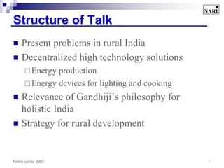 Structure of Talk
    Present problems in rural India
    Decentralized high technology solutions
          Energy production
          Energy devices for lighting and cooking
    Relevance of Gandhiji’s philosophy for
    holistic India
    Strategy for rural development


Nehru center 2007                                   2
 