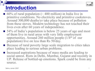 Introduction
 60% of rural population (~ 400 million) in India live in
 primitive conditions. No electricity and primitive cookstoves.
 Around 300,000 deaths/yr take place because of pollution
 from these stoves. Modern technology has not touched their
 lives even after 60 years of independence.
 54% of India’s population is below 25 years of age and most
 of them live in rural areas with very little employment
 opportunities. Around 260 million people (1/4th of our
 population) live on less than Rs 50/day.
 Because of rural poverty large scale migration to cities takes
 place leading to serious urban problems.
 Increased aspirations because of mass media are leading to
 social unrest. Riots in Delhi, Mumbai, Gujarat and recently in
 UP. Release of bottled-up emotions. Spark could be from any
 source.
Nehru center 2007                                           3
 