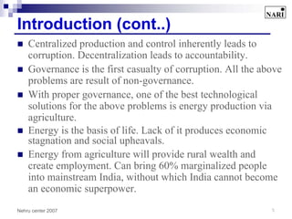 Introduction (cont..)
    Centralized production and control inherently leads to
    corruption. Decentralization leads to accountability.
    Governance is the first casualty of corruption. All the above
    problems are result of non-governance.
    With proper governance, one of the best technological
    solutions for the above problems is energy production via
    agriculture.
    Energy is the basis of life. Lack of it produces economic
    stagnation and social upheavals.
    Energy from agriculture will provide rural wealth and
    create employment. Can bring 60% marginalized people
    into mainstream India, without which India cannot become
    an economic superpower.
Nehru center 2007                                             5
 