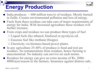 Energy Production
 India produces ~ 600 million tons/yr of residues. Mostly burned
 in fields. Creates environmental pollution and loss of energy.
 Fuels from these residues can take care of major requirements of
 energy for India. With increased agriculture these residues will
 further increase.
 From crops and residues we can produce three types of fuel
     Liquid fuels like ethanol, biodiesel or pyrolysis oil.
     Gaseous fuel like methane (biogas).
     Electricity via biomass-based power plants.
 In any agriculture 25-40% of produce is food and rest are
 residues. No remunerations from residues, hence farming is
 uneconomical. No industry can survive on such norms.
 Residues for energy can give an extra income of Rs. 2000-
 4000/acre/season to the farmers. Insurance against distress sale.

Nehru center 2007                                             6
 