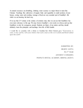 As natural resources are dwindling, drinking water scarcity is a major threat in states like
Chennai. Teachings like cultivation of organic fruits and vegetables in small portions of your
houses, saving water and avoiding wastage of food are very essential part of Gandhiji’s life
which we are learning the hard way.
If we say that 21st century is the century of common man, then we can see that Gandhism has
even more relevance in this age. We may borrow Gandhiji’s own words on Ahimsa and say that
Gandhism is only for courageous people. Students are future of our nation and they should
definitely learn the principles and teachings from life of MK Gandhi.
I would like to conclude with a tribute to Gandhiji that Albert Einstein gave: "Generations to
come, it may well be, will scarce believe that such a man as this ever in flesh and blood walked
upon this earth".
SUBMITTED BY:
DR.RITU GUPTA
PG 1ST YEAR
(STUDENT CATEGORY)
PEOPLE’S DENTAL ACADEMY, BHOPAL (462037)
 