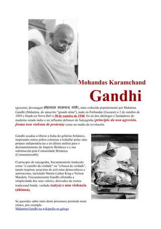 Mohandas Karamchand

                                                           Gandhi
(guxarati, devanagari म हनद स करमचनद ग ध ), máis coñecido popularmente por Mahatma
Gandhi (Mahatma, do sánscrito "grande alma"), nado en Porbandar (Guxarat) o 2 de outubro de
1869 e finado en Nova Deli o 30 de xaneiro de 1948, foi un dos ideólogos e fundadores do
moderno estado indio e un influente defensor do Satyagraha (principio da non agresión,
forma non violenta de protesta) como un medio de revolución.

Gandhi axudou a liberar a India do goberno británico,
inspirando outros pobos coloniais a traballar polas súas
propias independencias e en última análise para o
desmantelamento do Imperio Británico e a súa
substitución pola Comunidade Británica
(Commonwealth).

O principio do satyagraha, frecuentemente traducido
como "o camiño da verdade" ou "a busca da verdade",
tamén inspirou xeracións de activistas democráticos e
antirracistas, incluíndo Martin Luther King e Nelson
Mandela. Frecuentemente Gandhi afirmaba a
simplicidade dos seus valores, derivados da crenza
tradicional hindú: verdade (satya) e non violencia
(ahimsa).

Se queredes saber máis deste personaxe premede neste
enlace, por exemplo
Mahatma Gandhi na wikipedia en galego
 