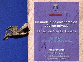 Un modelo de colaboración  público-privada El caso de Gandia, España Javier Pitarch Tècnic de Comerç Servei de Promoció Económica Ajuntament de Gandia Feria INNOVA Rancagua, 24 de Octubre de 2009 
