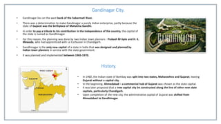 Gandinagar City.
• Gandinagar lies on the west bank of the Sabarmati River.
• There was a determination to make Gandinagar a purely Indian enterprise, partly because the
state of Gujarat was the birthplace of Mahatma Gandhi.
• In order to pay a tribute to his contribution in the independence of the country, the capital of
the state is named as Gandhinagar.
• For this reason, the planning was done by two Indian town planners : Prakash M Apte and H. K.
Mewada, who had apprenticed with Le Corbusier in Chandigarh.
• Gandhinagar is the only new capital of a state in India that was designed and planned by
Indian town planners in service with the state government.
• It was planned and implemented between 1965-1970.
History.
• In 1960, the Indian state of Bombay was split into two states, Maharashtra and Gujarat; leaving
Gujarat without a capital city.
• In the beginning, Ahmedabad – a commercial hub of Gujarat was chosen as the state capital.
• It was later proposed that a new capital city be constructed along the line of other new state
capitals, particularly Chandigarh.
• Upon completion of the new city, the administrative capital of Gujarat was shifted from
Ahmedabad to Gandhinagar.
 