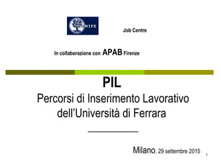 1
PIL
Percorsi di Inserimento Lavorativo
dell’Università di Ferrara
__________
Milano, 29 settembre 2015
Job Centre
In collaborazione con APABFirenze
 
