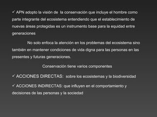 APN adopto la visión de  la conservación que incluye el hombre como parte integrante del ecosistema entendiendo que el establecimiento de nuevas áreas protegidas es un instrumento base para la equidad entre generaciones No solo enfoca la atención en los problemas del ecosistema sino también en mantener condiciones de vida digna para las personas en las presentes y futuras generaciones. Conservación tiene varios componentes ACCIONES DIRECTAS:  sobre los ecosistemas y la biodiversidad ACCIONES INDIRECTAS: que influyen en el comportamiento y decisiones de las personas y la sociedad 
