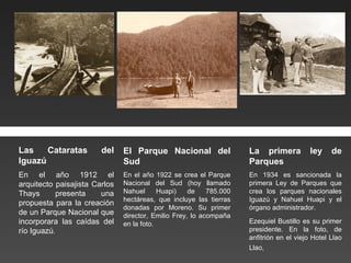 Las Cataratas del Iguazú En el año 1912 el arquitecto paisajista Carlos Thays presenta una propuesta para la creación de un Parque Nacional que incorporara las caídas del río Iguazú . El Parque Nacional del Sud En el año 1922 se crea el Parque Nacional del Sud (hoy llamado Nahuel Huapi) de 785.000 hectáreas, que incluye las tierras donadas por Moreno. Su primer director, Emilio Frey, lo acompaña en la foto. La primera ley de Parques En 1934 es sancionada la primera Ley de Parques que crea los parques nacionales Iguazú y Nahuel Huapi y el órgano administrador. Ezequiel Bustillo es su primer presidente. En la foto, de anfitrión en el viejo Hotel Llao Llao,   
