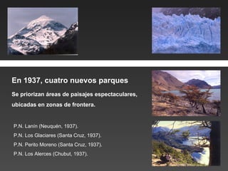 Se priorizan áreas de paisajes espectaculares,  ubicadas en zonas de frontera. P.N. Lanín (Neuquén, 1937). P.N. Los Glaciares (Santa Cruz, 1937). P.N. Perito Moreno (Santa Cruz, 1937). P.N. Los Alerces (Chubut, 1937). En 1937, cuatro nuevos parques 